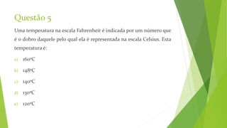 Questão 5
Uma temperatura na escala Fahrenheit é indicada por um número que
é o dobro daquele pelo qual ela é representada na escala Celsius. Esta
temperatura é:
a) 160ºC
b) 148ºC
c) 140ºC
d) 130ºC
e) 120ºC
 