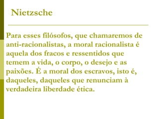 Para esses filósofos, que chamaremos de anti-racionalistas, a moral racionalista é aquela dos fracos e ressentidos que temem a vida, o corpo, o desejo e as paixões. É a moral dos escravos, isto é, daqueles, daqueles que renunciam à verdadeira liberdade ética.  Nietzsche 