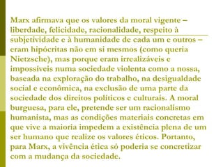 Marx afirmava que os valores da moral vigente – liberdade, felicidade, racionalidade, respeito à subjetividade e à humanidade de cada um e outros – eram hipócritas não em si mesmos (como queria Nietzsche), mas porque eram irrealizáveis e impossíveis numa sociedade violenta como a nossa, baseada na exploração do trabalho, na desigualdade social e econômica, na exclusão de uma parte da sociedade dos direitos políticos e culturais. A moral burguesa, para ele, pretende ser um racionalismo humanista, mas as condições materiais concretas em que vive a maioria impedem a existência plena de um ser humano que realize os valores éticos. Portanto, para Marx, a vivência ética só poderia se concretizar com a mudança da sociedade. 