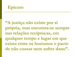 “ A justiça não existe por si própria, mas encontra-se sempre nas relações recíprocas, em qualquer tempo e lugar em que exista entre os humanos o pacto de não causar nem sofrer dano”.  Epicuro 
