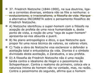 37. Friedrich Nietzsche (1844-1900), na sua doutrina, liga-se a correntes diversas, embora não se filie a nenhuma: o evolucionismo, o irracionalismo, a filosofia de vida. Marque a alternativa INCORRETA sobre o pensamento filosófico de Friedrich Nietzsche. A) Nietzsche identificou o super-homem com o filósofo na acepção de profeta de uma nova humanidade e, deste ponto de vista, a noção de uma "raça de super-homem" apresenta-se-nos absurda e pueril. B) No plano antropológico e ético, o que Nietzsche quis propor foi uma nova técnica de valores, os valores vitais. C) Toda a obra de Nietzsche visa esclarecer e defender a aceitação total e entusiástica da vida. Dioniso é o símbolo divinizado desta aceitação, e Zaratustra, o seu profeta. D) A filosofia de Friedrich Nietzsche não é uma reação tardia contra o idealismo de Hegel e o pessimismo de Schopenhauer. Contra o realismo do primeiro, coloca ele a natureza íntima do homem não na vontade, mas, na razão. Contra o pessimismo do segundo, afirma que o homem deve procurar o aniquilamento pessoal. E) A transfiguração dos valores é entendida por Nietzsche como a anulação dos limites, como a conquista de um domínio absoluto do homem sobre a terra e o seu corpo, como a eliminação do caráter problemático da vida e de toda a perda ou transvio a que o homem está sujeito. 
