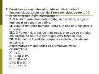 Considere as seguintes alternativas relacionadas à fenomenologia existencial de Sartre extraídas do texto “O existencialismo é um humanismo”.  I.  O homem primeiramente existe, se descobre, surge no mundo; e só depois se define.  II.  Não há natureza humana, visto que não há Deus para a conceber.  III.  O homem é, antes de mais nada, algo que se projeta em direção ao futuro e ciente que está fazendo isso.  IV.  O homem é liberdade porque a essência precede sua existência.  A alternativa em que todas as afirmativas estão  CORRETAS é:  A) I e II.  B) II, III e IV.  C) I, III e IV.  D) I, II e IV.  E) I, II e III.  