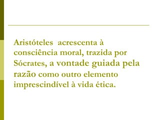 Aristóteles  acrescenta à consciência moral, trazida por Sócrates,  a vontade guiada pela   razão  como outro elemento imprescindível à vida ética. 