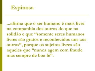 ...afirma que o ser humano é mais livre na companhia dos outros do que na solidão e que “somente seres humanos livres são gratos e reconhecidos uns aos outros”, porque os sujeitos livres são aqueles que “nunca agem com fraude mas sempre de boa fé”. Espinosa 