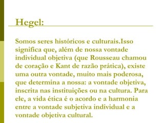 Hegel:   Somos seres históricos e culturais.Isso significa que, além de nossa vontade individual objetiva (que Rousseau chamou de coração e Kant de razão prática), existe uma outra vontade, muito mais poderosa, que determina a nossa: a vontade objetiva, inscrita nas instituições ou na cultura. Para ele, a vida ética é o acordo e a harmonia entre a vontade subjetiva individual e a vontade objetiva cultural. 
