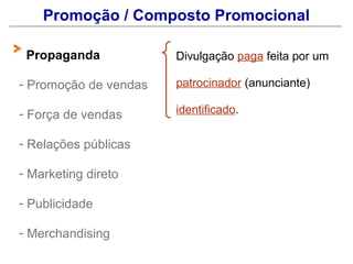 Promoção / Composto Promocional

 Propaganda            Divulgação paga feita por um

- Promoção de vendas   patrocinador (anunciante)

- Força de vendas      identificado.

- Relações públicas

- Marketing direto

- Publicidade

- Merchandising
 