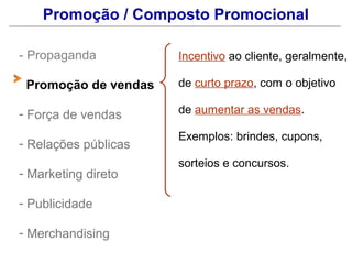 Promoção / Composto Promocional

- Propaganda          Incentivo ao cliente, geralmente,

 Promoção de vendas   de curto prazo, com o objetivo

- Força de vendas     de aumentar as vendas.

                      Exemplos: brindes, cupons,
- Relações públicas
                      sorteios e concursos.
- Marketing direto

- Publicidade

- Merchandising
 