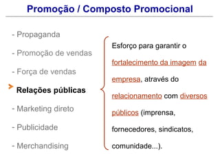 Promoção / Composto Promocional

- Propaganda
                       Esforço para garantir o
- Promoção de vendas
                       fortalecimento da imagem da
- Força de vendas
                       empresa, através do
 Relações públicas
                       relacionamento com diversos
- Marketing direto
                       públicos (imprensa,
- Publicidade          fornecedores, sindicatos,

- Merchandising        comunidade...).
 