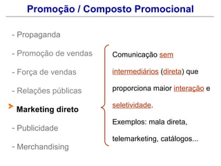 Promoção / Composto Promocional

- Propaganda

- Promoção de vendas   Comunicação sem

- Força de vendas      intermediários (direta) que

- Relações públicas    proporciona maior interação e

                       seletividade.
 Marketing direto
                       Exemplos: mala direta,
- Publicidade
                       telemarketing, catálogos...
- Merchandising
 