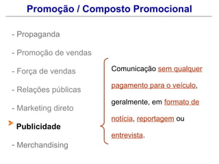 Promoção / Composto Promocional

- Propaganda

- Promoção de vendas

- Força de vendas      Comunicação sem qualquer

                       pagamento para o veículo,
- Relações públicas
                       geralmente, em formato de
- Marketing direto
                       notícia, reportagem ou
 Publicidade
                       entrevista.
- Merchandising
 