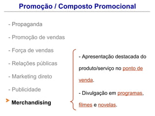 Promoção / Composto Promocional

- Propaganda

- Promoção de vendas

- Força de vendas
                       - Apresentação destacada do
- Relações públicas
                       produto/serviço no ponto de
- Marketing direto
                       venda.
- Publicidade
                       - Divulgação em programas,
 Merchandising         filmes e novelas.
 