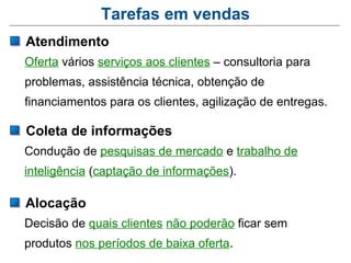 Tarefas em vendas
Atendimento
Oferta vários serviços aos clientes – consultoria para
problemas, assistência técnica, obtenção de
financiamentos para os clientes, agilização de entregas.

Coleta de informações
Condução de pesquisas de mercado e trabalho de
inteligência (captação de informações).

Alocação
Decisão de quais clientes não poderão ficar sem
produtos nos períodos de baixa oferta.
 