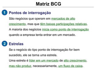 Matriz BCG
1 Pontos de interrogação
  São negócios que operam em mercados de alto
  crescimento, mas que têm baixas participações relativas.
  A maioria dos negócios inicia como ponto de interrogação
  quando a empresa tenta entrar em um mercado.

2 Estrelas
  Se o negócio do tipo ponto de interrogação for bem
  sucedido, ele se torna uma estrela.
  Uma estrela é líder em um mercado de alto crescimento,
  mas não produz, necessariamente, um fluxo de caixa.
 