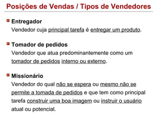 Posições de Vendas / Tipos de Vendedores

 Entregador
 Vendedor cuja principal tarefa é entregar um produto.

 Tomador de pedidos
 Vendedor que atua predominantemente como um
 tomador de pedidos interno ou externo.

 Missionário
 Vendedor do qual não se espera ou mesmo não se
 permite a tomada de pedidos e que tem como principal
 tarefa construir uma boa imagem ou instruir o usuário
 atual ou potencial.
 