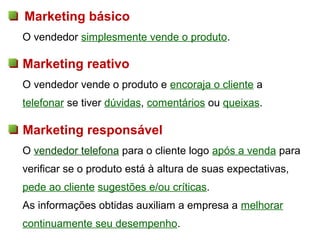 Marketing básico
O vendedor simplesmente vende o produto.

Marketing reativo
O vendedor vende o produto e encoraja o cliente a
telefonar se tiver dúvidas, comentários ou queixas.

Marketing responsável
O vendedor telefona para o cliente logo após a venda para
verificar se o produto está à altura de suas expectativas,
pede ao cliente sugestões e/ou críticas.
As informações obtidas auxiliam a empresa a melhorar
continuamente seu desempenho.
 