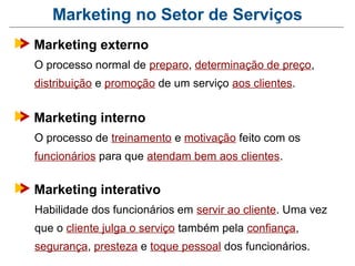 Marketing no Setor de Serviços
Marketing externo
O processo normal de preparo, determinação de preço,
distribuição e promoção de um serviço aos clientes.


Marketing interno
O processo de treinamento e motivação feito com os
funcionários para que atendam bem aos clientes.


Marketing interativo
Habilidade dos funcionários em servir ao cliente. Uma vez
que o cliente julga o serviço também pela confiança,
segurança, presteza e toque pessoal dos funcionários.
 