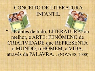 CONCEITO DE LITERATURA
INFANTIL
“... É antes de tudo, LITERATURA, ou
melhor, é ARTE: FENÔMENO de
CRIATIVIDADE que REPRESENTA
o MUNDO, o HOMEM, a VIDA,
através da PALAVRA... (NOVAES, 2000)
 