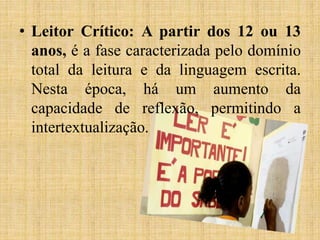 • Leitor Crítico: A partir dos 12 ou 13
anos, é a fase caracterizada pelo domínio
total da leitura e da linguagem escrita.
Nesta época, há um aumento da
capacidade de reflexão, permitindo a
intertextualização.
 