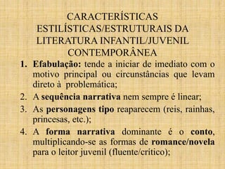 CARACTERÍSTICAS
ESTILÍSTICAS/ESTRUTURAIS DA
LITERATURA INFANTIL/JUVENIL
CONTEMPORÂNEA
1. Efabulação: tende a iniciar de imediato com o
motivo principal ou circunstâncias que levam
direto à problemática;
2. A sequência narrativa nem sempre é linear;
3. As personagens tipo reaparecem (reis, rainhas,
princesas, etc.);
4. A forma narrativa dominante é o conto,
multiplicando-se as formas de romance/novela
para o leitor juvenil (fluente/crítico);
 