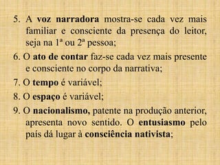 5. A voz narradora mostra-se cada vez mais
familiar e consciente da presença do leitor,
seja na 1ª ou 2ª pessoa;
6. O ato de contar faz-se cada vez mais presente
e consciente no corpo da narrativa;
7. O tempo é variável;
8. O espaço é variável;
9. O nacionalismo, patente na produção anterior,
apresenta novo sentido. O entusiasmo pelo
país dá lugar à consciência nativista;
 