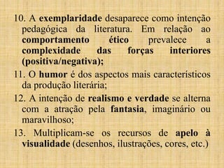 10. A exemplaridade desaparece como intenção
pedagógica da literatura. Em relação ao
comportamento ético prevalece a
complexidade das forças interiores
(positiva/negativa);
11. O humor é dos aspectos mais característicos
da produção literária;
12. A intenção de realismo e verdade se alterna
com a atração pela fantasia, imaginário ou
maravilhoso;
13. Multiplicam-se os recursos de apelo à
visualidade (desenhos, ilustrações, cores, etc.)
 