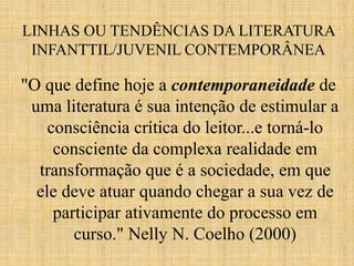 LINHAS OU TENDÊNCIAS DA LITERATURA
INFANTTIL/JUVENIL CONTEMPORÂNEA
"O que define hoje a contemporaneidade de
uma literatura é sua intenção de estimular a
consciência crítica do leitor...e torná-lo
consciente da complexa realidade em
transformação que é a sociedade, em que
ele deve atuar quando chegar a sua vez de
participar ativamente do processo em
curso." Nelly N. Coelho (2000)
 