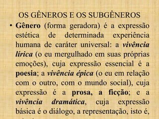 OS GÊNEROS E OS SUBGÊNEROS
• Gênero (forma geradora) é a expressão
estética de determinada experiência
humana de caráter universal: a vivência
lírica (o eu mergulhado em suas próprias
emoções), cuja expressão essencial é a
poesia; a vivência épica (o eu em relação
com o outro, com o mundo social), cuja
expressão é a prosa, a ficção; e a
vivência dramática, cuja expressão
básica é o diálogo, a representação, isto é,
 