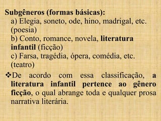 Subgêneros (formas básicas):
a) Elegia, soneto, ode, hino, madrigal, etc.
(poesia)
b) Conto, romance, novela, literatura
infantil (ficção)
c) Farsa, tragédia, ópera, comédia, etc.
(teatro)
De acordo com essa classificação, a
literatura infantil pertence ao gênero
ficção, o qual abrange toda e qualquer prosa
narrativa literária.
 