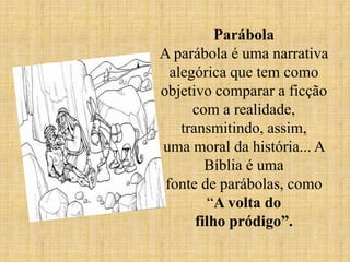 Parábola
A parábola é uma narrativa
alegórica que tem como
objetivo comparar a ficção
com a realidade,
transmitindo, assim,
uma moral da história... A
Bíblia é uma
fonte de parábolas, como
“A volta do
filho pródigo”.
 