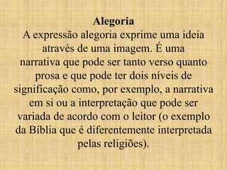 Alegoria
A expressão alegoria exprime uma ideia
através de uma imagem. É uma
narrativa que pode ser tanto verso quanto
prosa e que pode ter dois níveis de
significação como, por exemplo, a narrativa
em si ou a interpretação que pode ser
variada de acordo com o leitor (o exemplo
da Bíblia que é diferentemente interpretada
pelas religiões).
 