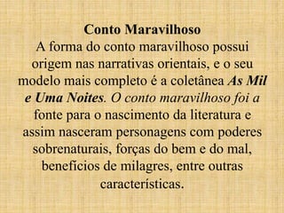 Conto Maravilhoso
A forma do conto maravilhoso possui
origem nas narrativas orientais, e o seu
modelo mais completo é a coletânea As Mil
e Uma Noites. O conto maravilhoso foi a
fonte para o nascimento da literatura e
assim nasceram personagens com poderes
sobrenaturais, forças do bem e do mal,
benefícios de milagres, entre outras
características.
 