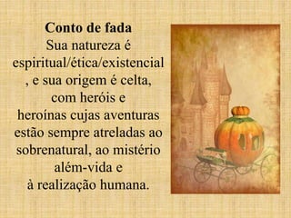 Conto de fada
Sua natureza é
espiritual/ética/existencial
, e sua origem é celta,
com heróis e
heroínas cujas aventuras
estão sempre atreladas ao
sobrenatural, ao mistério
além-vida e
à realização humana.
 