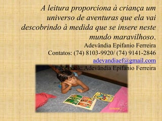 A leitura proporciona à criança um
universo de aventuras que ela vai
descobrindo à medida que se insere neste
mundo maravilhoso.
Adevândia Epifanio Ferreira
Contatos: (74) 8103-9920/ (74) 9141-2846
adevandiaef@gmail.com
Face book: Adevândia Epifanio Ferreira
 