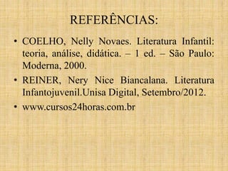 REFERÊNCIAS:
• COELHO, Nelly Novaes. Literatura Infantil:
teoria, análise, didática. – 1 ed. – São Paulo:
Moderna, 2000.
• REINER, Nery Nice Biancalana. Literatura
Infantojuvenil.Unisa Digital, Setembro/2012.
• www.cursos24horas.com.br
 