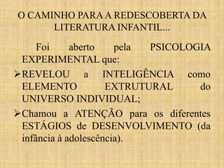 O CAMINHO PARAA REDESCOBERTA DA
LITERATURA INFANTIL...
Foi aberto pela PSICOLOGIA
EXPERIMENTAL que:
REVELOU a INTELIGÊNCIA como
ELEMENTO EXTRUTURAL do
UNIVERSO INDIVIDUAL;
Chamou a ATENÇÃO para os diferentes
ESTÁGIOS de DESENVOLVIMENTO (da
infância à adolescência).
 
