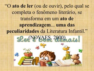 “O ato de ler (ou de ouvir), pelo qual se
completa o fenômeno literário, se
transforma em um ato de
aprendizagem... uma das
peculiaridades da Literatura Infantil.”
(NOVAES, 2000)
 