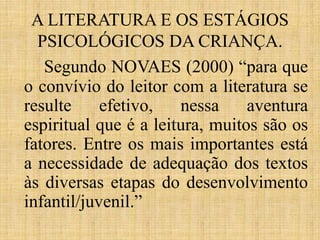 A LITERATURA E OS ESTÁGIOS
PSICOLÓGICOS DA CRIANÇA.
Segundo NOVAES (2000) “para que
o convívio do leitor com a literatura se
resulte efetivo, nessa aventura
espiritual que é a leitura, muitos são os
fatores. Entre os mais importantes está
a necessidade de adequação dos textos
às diversas etapas do desenvolvimento
infantil/juvenil.”
 