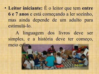 • Leitor iniciante: É o leitor que tem entre
6 e 7 anos e está começando a ler sozinho,
mas ainda depende de um adulto para
estimulá-lo.
A linguagem dos livros deve ser
simples, e a história deve ter começo,
meio e fim.
 
