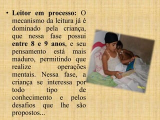 • Leitor em processo: O
mecanismo da leitura já é
dominado pela criança,
que nessa fase possui
entre 8 e 9 anos, e seu
pensamento está mais
maduro, permitindo que
realize operações
mentais. Nessa fase, a
criança se interessa por
todo tipo de
conhecimento e pelos
desafios que lhe são
propostos...
 