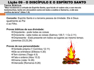 Lição 09 - O DISCÍPULO E O ESPÍRITO SANTO
Te x t o B í b l i c o
"Mas recebereis a virtude do Espírito Santo, que há de vir sobre vós; e ser-me-eis
testemunhas, tanto em Jerusalém como em toda a Judéia e Samaria, e até aos
confins da terra" (Atos 1.8)
Conceito: Espírito Santo é a terceira pessoa da trindade. Ele é Deus
igualmente ao Pai
e ao Filho.
Provas bíblicas de sua divindade:
Onipotente - pode todas as coisas
Onisciente - sabe todas as coisas (Salmos 139.7; 1 Co 2.11)
Onipresente - Está presente em todos os lugares ao mesmo tempo.
(Jeremias 23.23,24)
Provas de sua personalidade:
Vontade própria (1 Coríntios 12.11)
Ele se entristece (Efésios 4.30)
Tem ciúmes (Tiago 4.5)
Fala e ordena (Atos 13.2)
Ensina (João 14.26)
Intercede (Romanos 8.26)
 