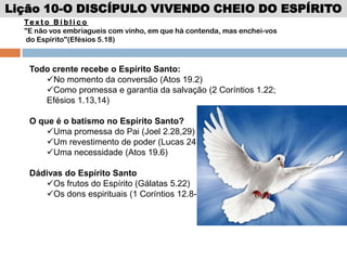Lição 10-O DISCÍPULO VIVENDO CHEIO DO ESPÍRITO
Te x t o B í b l i c o
"E não vos embriagueis com vinho, em que há contenda, mas enchei-vos
do Espírito"(Efésios 5.18)
Todo crente recebe o Espírito Santo:
No momento da conversão (Atos 19.2)
Como promessa e garantia da salvação (2 Coríntios 1.22;
Efésios 1.13,14)
O que é o batismo no Espírito Santo?
Uma promessa do Pai (Joel 2.28,29)
Um revestimento de poder (Lucas 24.49)
Uma necessidade (Atos 19.6)
Dádivas do Espírito Santo
Os frutos do Espírito (Gálatas 5.22)
Os dons espirituais (1 Coríntios 12.8-10)
 