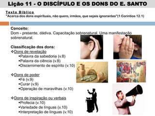 Lição 11 - O DISCÍPULO E OS DONS DO E. SANTO
Te x t o B í b l i c o
"Acerca dos dons espirituais, não quero, irmãos, que sejais ignorantes"(1 Coríntios 12.1)
Conceito:
Dom - presente, dádiva. Capacitação sobrenatural. Uma manifestação
sobrenatural.
Classificação dos dons:
Dons de revelação
Palavra da sabedoria (v.8)
Palavra da ciência (v.8)
Discernimento de espírito (v.10)
Dons de poder
Fé (v.9)
Curar (v.9)
Operação de maravilhas (v.10)
Dons de inspiração ou verbais
Profecia (v.10)
Variedade de línguas (v.10)
Interpretação de línguas (v.10)
 