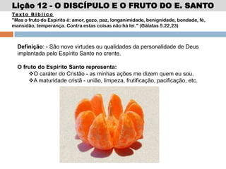Lição 12 - O DISCÍPULO E O FRUTO DO E. SANTO
Te x t o B í b l i c o
"Mas o fruto do Espírito é: amor, gozo, paz, longanimidade, benignidade, bondade, fé,
mansidão, temperança. Contra estas coisas não há lei." (Gálatas 5.22,23)
Definição: - São nove virtudes ou qualidades da personalidade de Deus
implantada pelo Espírito Santo no crente.
O fruto do Espírito Santo representa:
O caráter do Cristão - as minhas ações me dizem quem eu sou.
A maturidade cristã - união, limpeza, frutificação, pacificação, etc.
 