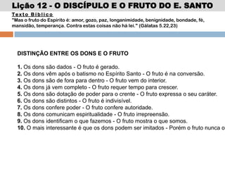 Lição 12 - O DISCÍPULO E O FRUTO DO E. SANTO
DISTINÇÃO ENTRE OS DONS E O FRUTO
1. Os dons são dados - O fruto é gerado.
2. Os dons vêm após o batismo no Espírito Santo - O fruto é na conversão.
3. Os dons são de fora para dentro - O fruto vem do interior.
4. Os dons já vem completo - O fruto requer tempo para crescer.
5. Os dons são dotação de poder para o crente - O fruto expressa o seu caráter.
6. Os dons são distintos - O fruto é indivisível.
7. Os dons confere poder - O fruto confere autoridade.
8. Os dons comunicam espiritualidade - O fruto irrepreensão.
9. Os dons identificam o que fazemos - O fruto mostra o que somos.
10. O mais interessante é que os dons podem ser imitados - Porém o fruto nunca o
Te x t o B í b l i c o
"Mas o fruto do Espírito é: amor, gozo, paz, longanimidade, benignidade, bondade, fé,
mansidão, temperança. Contra estas coisas não há lei." (Gálatas 5.22,23)
 