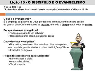Lição 13 - O DISCÍPULO E O EVANGELISMO
Te x t o B í b l i c o
"E disse-lhes: Ide por todo o mundo, pregai o evangelho a toda criatura."(Marcos 16.15)
O que é o evangelismo?
É o emprego da palavra de Deus por todo os crentes, com o sincero desejo
de ganhar para Cristo em todos os lugares, em todo o tempo e por todos os meios.
Por que devemos evangelizar?
Todos precisam de um salvador
Recebemos uma ordem do Senhor Jesus
Onde devemos evangelizar?
Nos cultos, Nos lares, Nos trabalhos, Nos transportes,
nos hospitais, penitenciarias e outras instituições públicas.
Em todos os lugares.
Requisitos necessários para evangelizar
Ler e estudar a bíblia.
Amor pelas almas
Ter vida santa
 