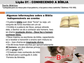 Te x t o B í b l i c o
"Lâmpada para os meus pés é tua palavra, e luz para o meu caminho."(Salmos 119.105)
Algumas informações sobre a Bíblia
indispensáveis ao crente:
A palavra bíblia quer dizer "livros" ou seja, um
conjunto de livros reunidos em um só.
A bíblia é a palavra de Deus, porque através
dela, o Senhor se dá a conhecer aos homens. Isso
se chama revelação divina – Deus fez o homem
conhecer fatos.
Deus inspirou os escritores da bíblia, capacitando-
os a receber e transmitir o ensino sem mistura ou
erro – Isso chama-se inspiração divina.
Os 66 livros foram escritos por aproximadamente
40 homens, em dois idiomas principais: hebraico
(AT) e grego (NT).
O tradutor mais conhecido da bíblia
no Brasil para o português é João
Ferreira de Almeida.
Lição 01 - CONHECENDO A BÍBLIA
 
