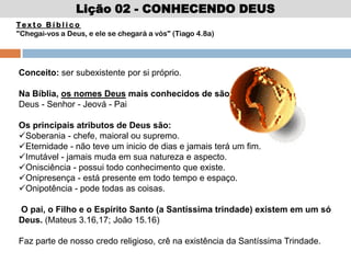 Lição 02 - CONHECENDO DEUS
Te x t o B í b l i c o
"Chegai-vos a Deus, e ele se chegará a vós" (Tiago 4.8a)
Conceito: ser subexistente por si próprio.
Na Bíblia, os nomes Deus mais conhecidos de são:
Deus - Senhor - Jeová - Pai
Os principais atributos de Deus são:
Soberania - chefe, maioral ou supremo.
Eternidade - não teve um inicio de dias e jamais terá um fim.
Imutável - jamais muda em sua natureza e aspecto.
Onisciência - possui todo conhecimento que existe.
Onipresença - está presente em todo tempo e espaço.
Onipotência - pode todas as coisas.
O pai, o Filho e o Espírito Santo (a Santíssima trindade) existem em um só
Deus. (Mateus 3.16,17; João 15.16)
Faz parte de nosso credo religioso, crê na existência da Santíssima Trindade.
 