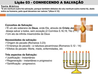 Lição 03 - CONHECENDO A SALVAÇÃO
Te x t o B í b l i c o
"E em nenhum outro há salvação, porque também debaixo do céu nenhum outro nome há, dado
entre os homens, pelo qual devamos ser salvos."(Atos 4.12)
Conceitos de Salvação:
É um ato soberano de Deus, onde Ele, através de Cristo Jesus,
deseja salvar a todos, sem exceção.(2 Coríntios 5.18,19; Tito 2.11)
Um ato da infinita misericórdia de Deus
Necessidades da salvação:
Origem do pecado (Romanos 3.23)
A herança do pecado - a natureza pecaminosa (Romanos 5.12 - 14)
Efeitos do pecado: Morte, medo, enfermidades, etc
Três aspectos da Salvação:
Justificação - Instantâneo
Regeneração - instantâneo e progressivo
Santificação - progressivo.
 