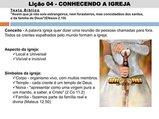 Lição 04 - CONHECENDO A IGREJA
Conceito - A palavra igreja quer dizer uma reunião de pessoas chamadas para fora.
Todos os crentes espalhados pelo mundo formam a igreja.
Aspecto da igreja:
Local e Universal
Visível e invisível
Símbolos da igreja:
Corpo - organismo vivo, com muitos membros.
Templo - cada crente é um templo de Deus.
Noiva - "apresentar como uma virgem pura a
um marido, a saber, a Cristo" (2 Co 11.2)
Família - fazemos parte da família real e
divina (Mateus 12.50)
Te x t o B í b l i c o
"Assim que já não sois estrangeiros, nem forasteiros, mas concidadãos dos santos,
e da família de Deus"(Efésios 2.19)
 