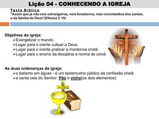 Lição 04 - CONHECENDO A IGREJA
Te x t o B í b l i c o
"Assim que já não sois estrangeiros, nem forasteiros, mas concidadãos dos santos,
e da família de Deus"(Efésios 2.19)
Objetivos da igreja:
Evangelizar o mundo.
Lugar para o crente cultuar a Deus.
Lugar para o crente praticar a mordomia cristã.
Lugar para o ensino da disciplina e norma de conduta cristã.
As duas ordenanças da igreja:
o batismo em águas - é um testemunho público da confissão cristã
a santa ceia do Senhor: Pão e vinho(os dois elementos).
 